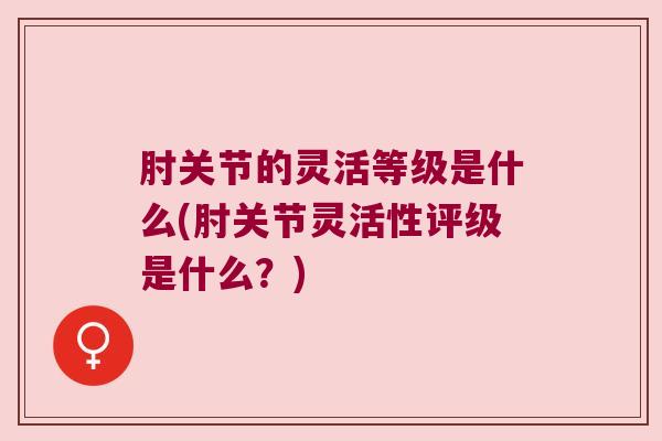 肘关节的灵活等级是什么(肘关节灵活性评级是什么?) 肘关节的灵活等级是什么(肘关节灵活性评级是什么?)