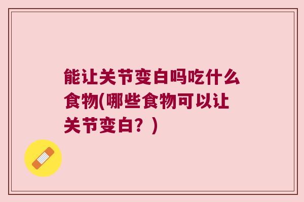 能让关节变白吗吃什么食物(哪些食物可以让关节变白？)