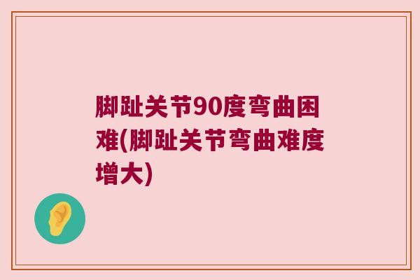 脚趾关节90度弯曲困难(脚趾关节弯曲难度增大)