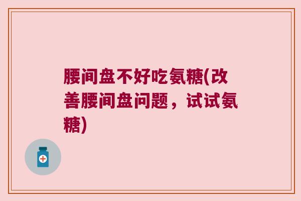 腰间盘不好吃氨糖(改善腰间盘问题，试试氨糖)