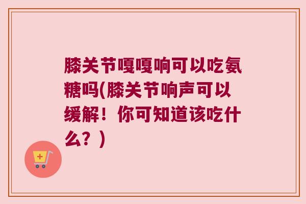 膝关节嘎嘎响可以吃氨糖吗(膝关节响声可以缓解！你可知道该吃什么？)