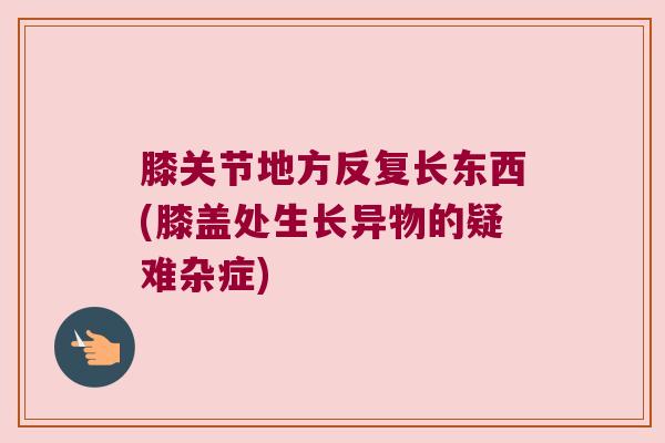 膝关节地方反复长东西(膝盖处生长异物的疑难杂症)