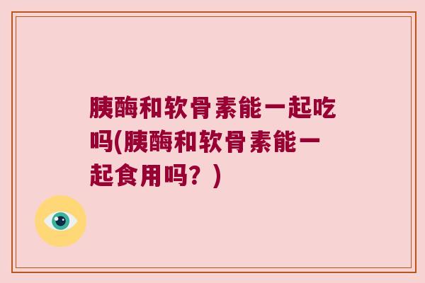 胰酶和软骨素能一起吃吗(胰酶和软骨素能一起食用吗?) 胰酶和软骨素能一起吃吗(胰酶和软骨素能一起食用吗?)