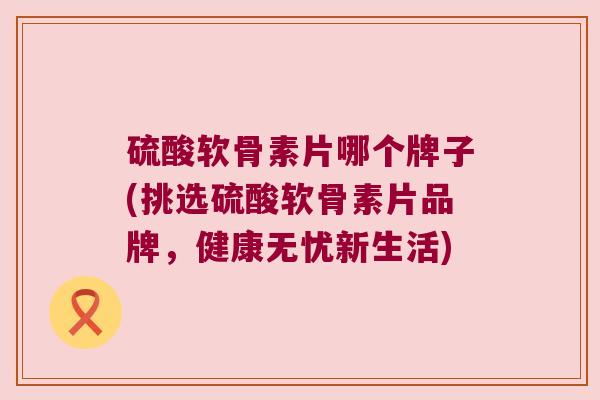 硫酸软骨素片哪个牌子(挑选硫酸软骨素片品牌，健康无忧新生活)