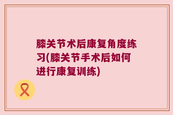 膝关节术后康复角度练习(膝关节手术后如何进行康复训练) 膝关节术后康复角度练习(膝关节手术后如何进行康复训练)