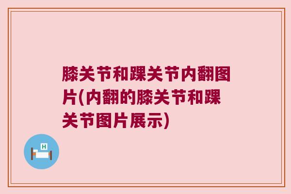 膝关节和踝关节内翻图片(内翻的膝关节和踝关节图片展示) 膝关节和踝关节内翻图片(内翻的膝关节和踝关节图片展示)