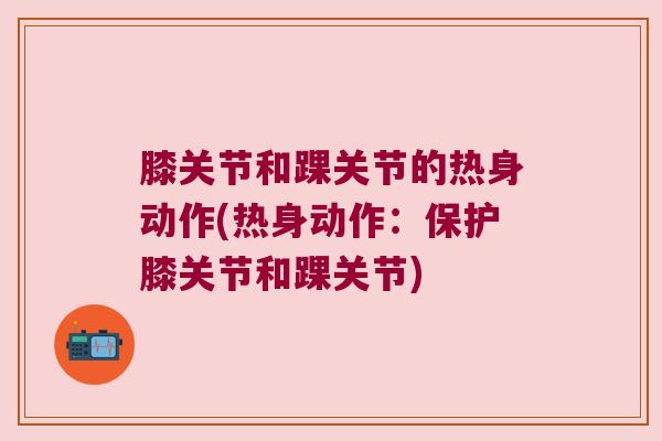 膝关节和踝关节的热身动作(热身动作:保护膝关节和踝关节) 膝关节和踝关节的热身动作(热身动作:保护膝关节和踝关节)
