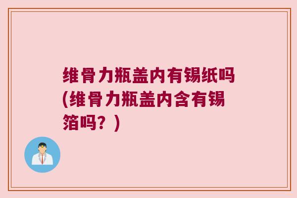 维骨力瓶盖内有锡纸吗(维骨力瓶盖内含有锡箔吗？)
