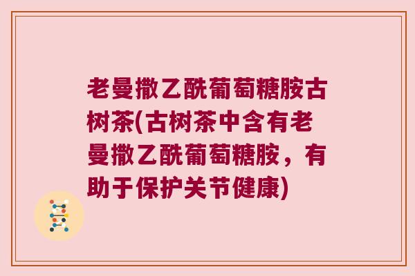 老曼撒乙酰葡萄糖胺古树茶(古树茶中含有老曼撒乙酰葡萄糖胺，有助于保护关节健康)