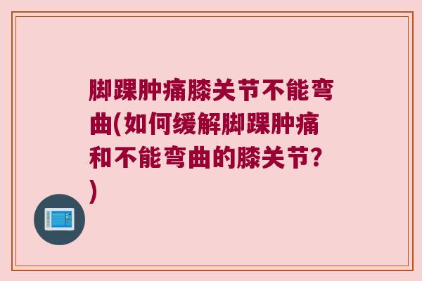 脚踝肿痛膝关节不能弯曲(如何缓解脚踝肿痛和不能弯曲的膝关节？)