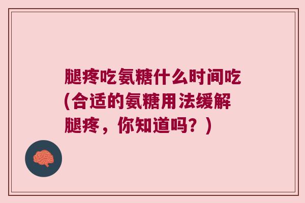 腿疼吃氨糖什么时间吃(合适的氨糖用法缓解腿疼,你知道吗?) 腿疼吃氨糖什么时间吃(合适的氨糖用法缓解腿疼,你知道吗?)