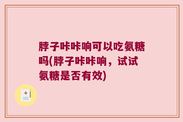 脖子咔咔响可以吃氨糖吗(脖子咔咔响，试试氨糖是否有效)