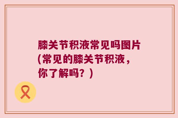 膝关节积液常见吗图片(常见的膝关节积液,你了解吗?) 膝关节积液常见吗图片(常见的膝关节积液,你了解吗?)
