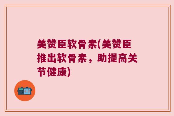 美赞臣软骨素(美赞臣推出软骨素，助提高关节健康)
