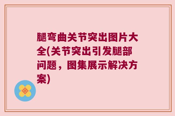 腿弯曲关节突出图片大全(关节突出引发腿部问题，图集展示解决方案)