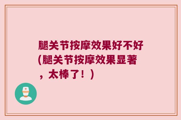 腿关节按摩效果好不好(腿关节按摩效果显著,太棒了!) 腿关节按摩效果好不好(腿关节按摩效果显著,太棒了!)