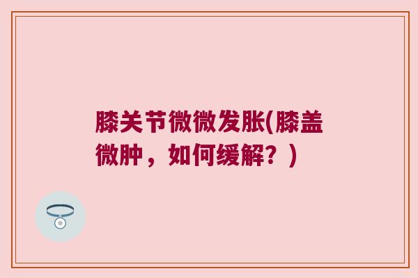 膝关节微微发胀(膝盖微肿,如何缓解?) 膝关节微微发胀(膝盖微肿,如何缓解?)