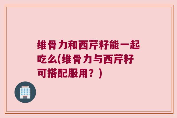维骨力和西芹籽能一起吃么(维骨力与西芹籽可搭配服用？)