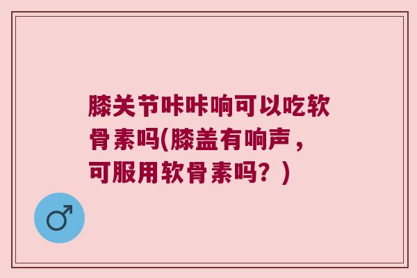 膝关节咔咔响可以吃软骨素吗(膝盖有响声，可服用软骨素吗？)
