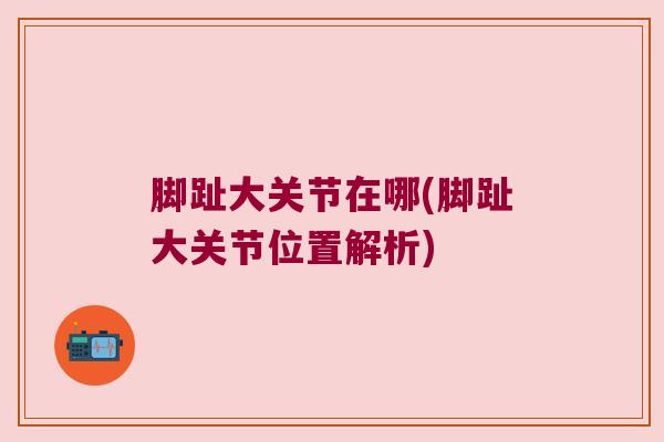 脚趾大关节在哪(脚趾大关节位置解析) 脚趾大关节在哪(脚趾大关节位置解析)