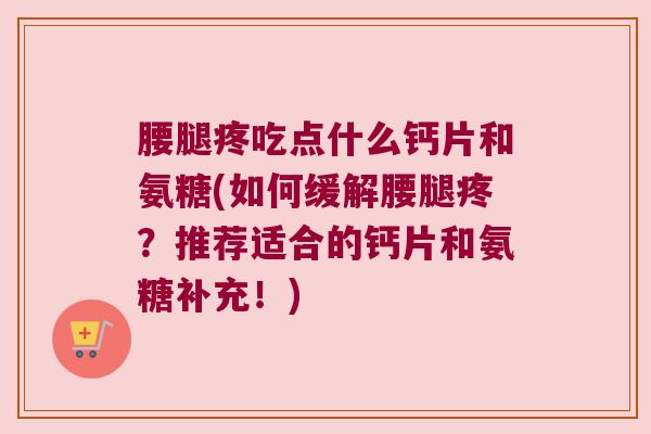 腰腿疼吃点什么钙片和氨糖(如何缓解腰腿疼？推荐适合的钙片和氨糖补充！)