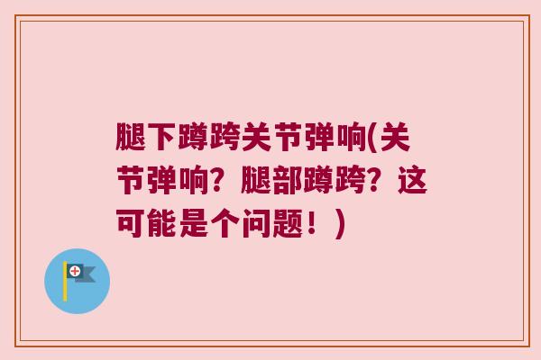 腿下蹲跨关节弹响(关节弹响？腿部蹲跨？这可能是个问题！)