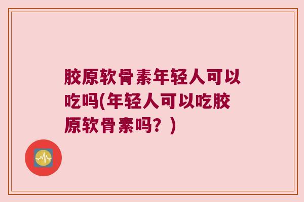 胶原软骨素年轻人可以吃吗(年轻人可以吃胶原软骨素吗？)