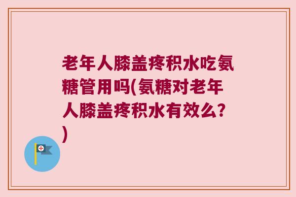老年人膝盖疼积水吃氨糖管用吗(氨糖对老年人膝盖疼积水有效么？)