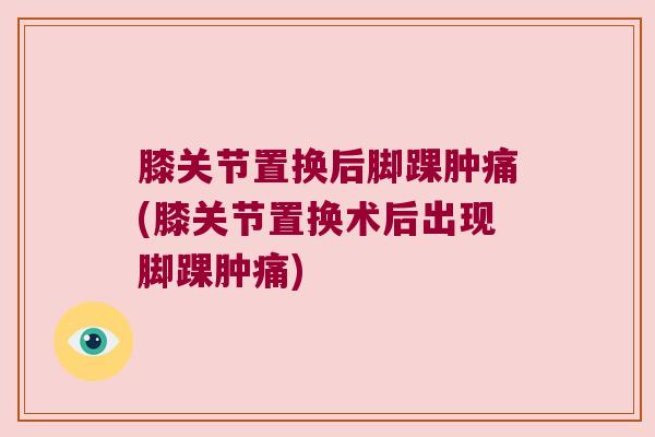 膝关节置换后脚踝肿痛(膝关节置换术后出现脚踝肿痛)