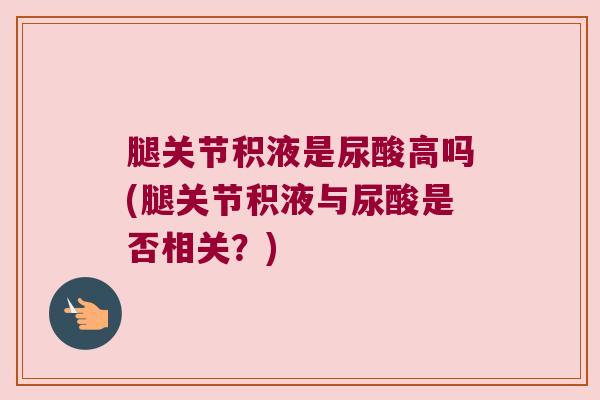 腿关节积液是尿酸高吗(腿关节积液与尿酸是否相关?) 腿关节积液是尿酸高吗(腿关节积液与尿酸是否相关?)
