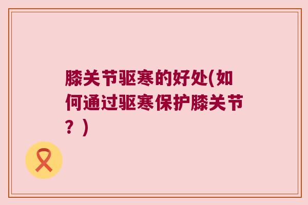 膝关节驱寒的好处(如何通过驱寒保护膝关节？)