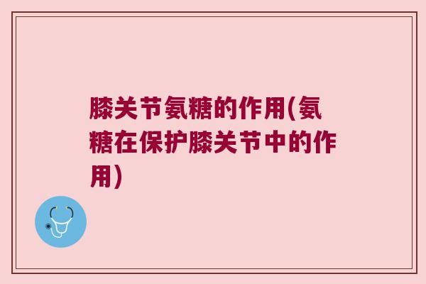 膝关节氨糖的作用(氨糖在保护膝关节中的作用)