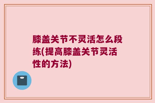 膝盖关节不灵活怎么段练(提高膝盖关节灵活性的方法) 膝盖关节不灵活怎么段练(提高膝盖关节灵活性的方法)
