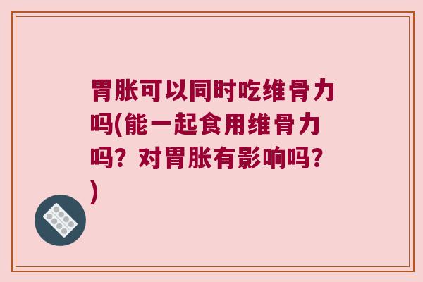 胃胀可以同时吃维骨力吗(能一起食用维骨力吗?对胃胀有影响吗?) 胃胀可以同时吃维骨力吗(能一起食用维骨力吗?对胃胀有影响吗?)
