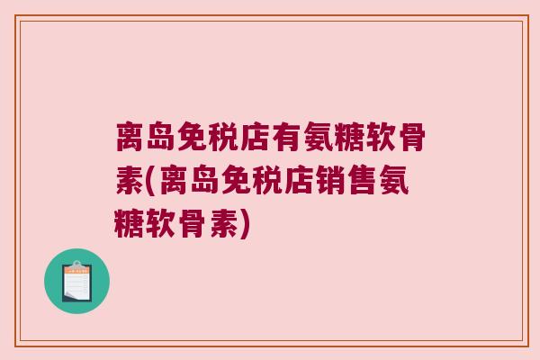 离岛免税店有氨糖软骨素(离岛免税店销售氨糖软骨素) 离岛免税店有氨糖软骨素(离岛免税店销售氨糖软骨素)