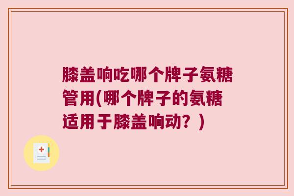 膝盖响吃哪个牌子氨糖管用(哪个牌子的氨糖适用于膝盖响动？)