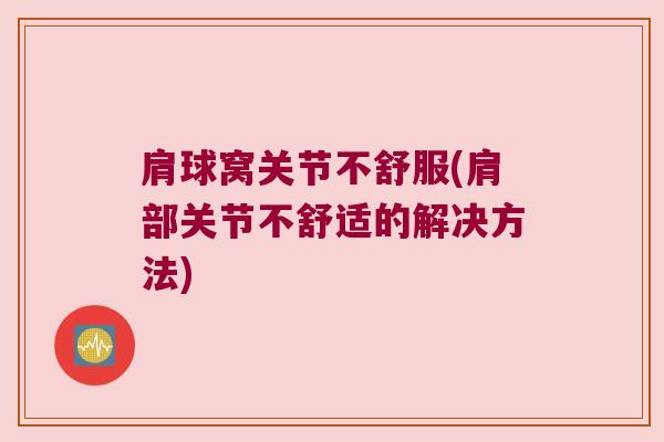 肩球窝关节不舒服(肩部关节不舒适的解决方法) 肩球窝关节不舒服(肩部关节不舒适的解决方法)