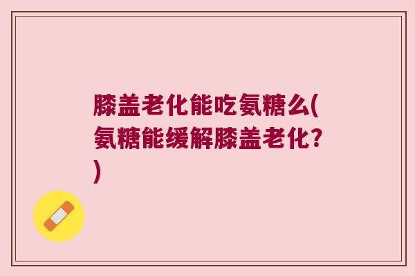 膝盖老化能吃氨糖么(氨糖能缓解膝盖老化?) 膝盖老化能吃氨糖么(氨糖能缓解膝盖老化?)