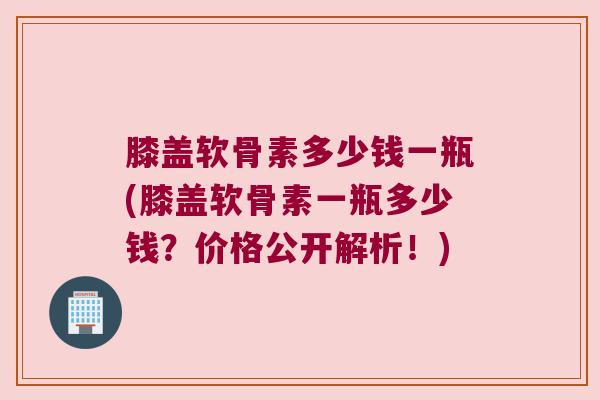 膝盖软骨素多少钱一瓶(膝盖软骨素一瓶多少钱?价格公开解析!) 膝盖软骨素多少钱一瓶(膝盖软骨素一瓶多少钱?价格公开解析!)