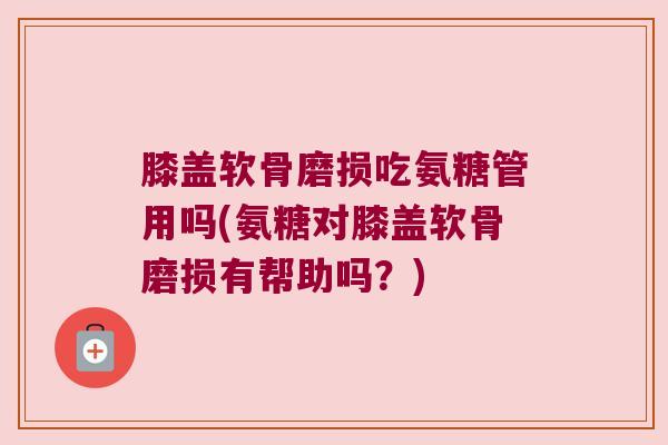 膝盖软骨磨损吃氨糖管用吗(氨糖对膝盖软骨磨损有帮助吗?) 膝盖软骨磨损吃氨糖管用吗(氨糖对膝盖软骨磨损有帮助吗?)
