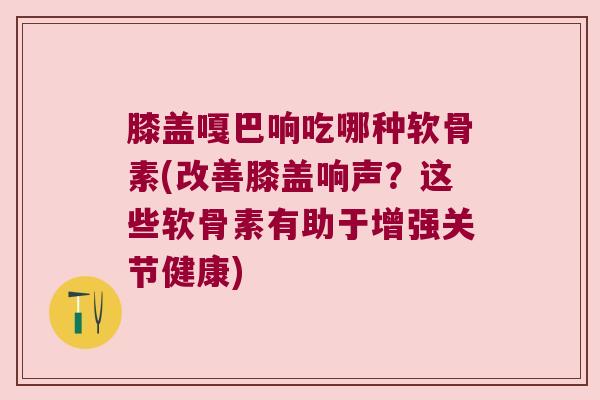 膝盖嘎巴响吃哪种软骨素(改善膝盖响声?这些软骨素有助于增强关节健康) 膝盖嘎巴响吃哪种软骨素(改善膝盖响声?这些软骨素有助于增强关节健康)