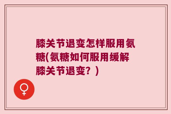 膝关节退变怎样服用氨糖(氨糖如何服用缓解膝关节退变？)
