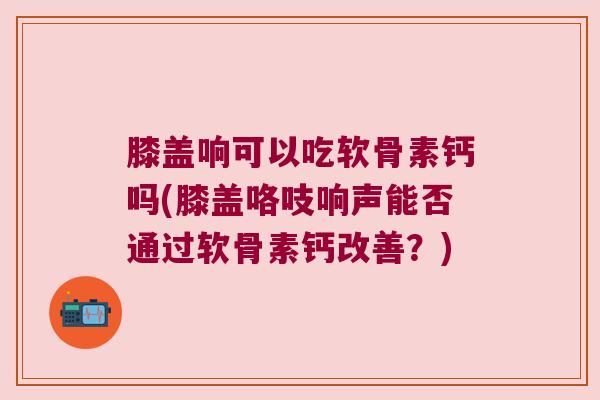 膝盖响可以吃软骨素钙吗(膝盖咯吱响声能否通过软骨素钙改善?) 膝盖响可以吃软骨素钙吗(膝盖咯吱响声能否通过软骨素钙改善?)