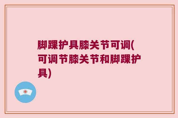 脚踝护具膝关节可调(可调节膝关节和脚踝护具) 脚踝护具膝关节可调(可调节膝关节和脚踝护具)