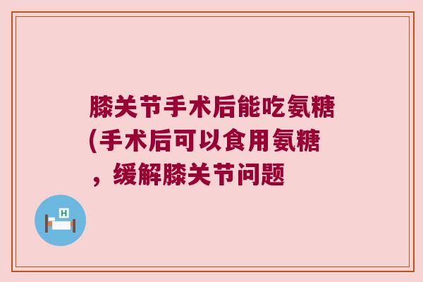 膝关节手术后能吃氨糖(手术后可以食用氨糖,缓解膝关节问题 膝关节手术后能吃氨糖(手术后可以食用氨糖,缓解膝关节问题