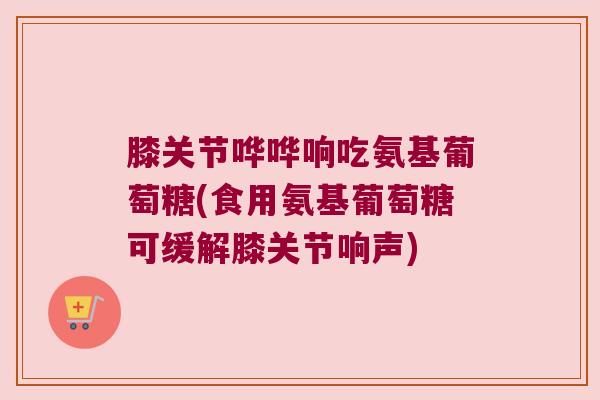 膝关节哗哗响吃氨基葡萄糖(食用氨基葡萄糖可缓解膝关节响声) 膝关节哗哗响吃氨基葡萄糖(食用氨基葡萄糖可缓解膝关节响声)