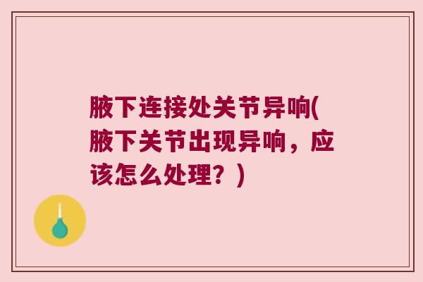 腋下连接处关节异响(腋下关节出现异响,应该怎么处理?) 腋下连接处关节异响(腋下关节出现异响,应该怎么处理?)