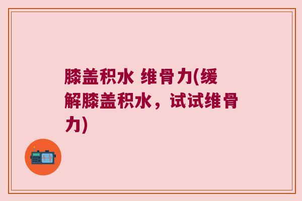 膝盖积水 维骨力(缓解膝盖积水,试试维骨力) 膝盖积水 维骨力(缓解膝盖积水,试试维骨力)