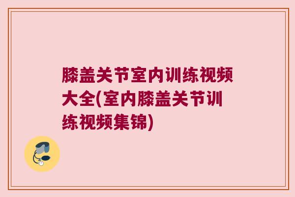 膝盖关节室内训练视频大全(室内膝盖关节训练视频集锦) 膝盖关节室内训练视频大全(室内膝盖关节训练视频集锦)