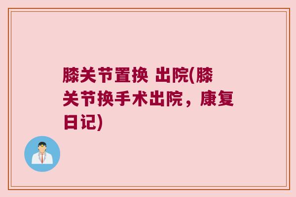 膝关节置换 出院(膝关节换手术出院,康复日记) 膝关节置换 出院(膝关节换手术出院,康复日记)